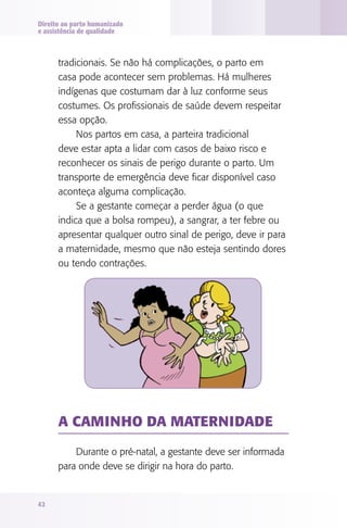 Direito ao parto humanizado
e assistência de qualidade



      tradicionais. Se não há complicações, o parto em
      casa pode acontecer sem problemas. Há mulheres
      indígenas que costumam dar à luz conforme seus
      costumes. Os profissionais de saúde devem respeitar
      essa opção.
           Nos partos em casa, a parteira tradicional
      deve estar apta a lidar com casos de baixo risco e
      reconhecer os sinais de perigo durante o parto. Um
      transporte de emergência deve ficar disponível caso
      aconteça alguma complicação.
           Se a gestante começar a perder água (o que
      indica que a bolsa rompeu), a sangrar, a ter febre ou
      apresentar qualquer outro sinal de perigo, deve ir para
      a maternidade, mesmo que não esteja sentindo dores
      ou tendo contrações.




      A CAMINhO dA MATERNIdAdE

          Durante o pré-natal, a gestante deve ser informada
      para onde deve se dirigir na hora do parto.


42
 