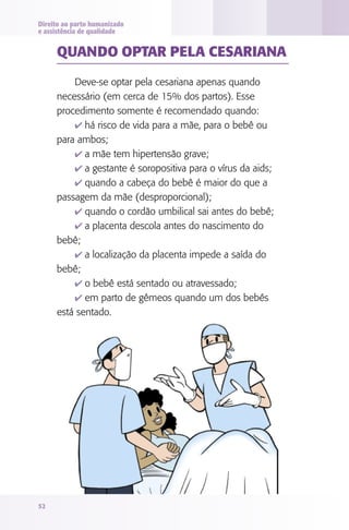 Direito ao parto humanizado
e assistência de qualidade


     QUANdO OPTAR PElA CESARIANA
         Deve-se optar pela cesariana apenas quando
     necessário (em cerca de 15% dos partos). Esse
     procedimento somente é recomendado quando:
         4 há risco de vida para a mãe, para o bebê ou
     para ambos;
         4 a mãe tem hipertensão grave;
         4 a gestante é soropositiva para o vírus da aids;
         4 quando a cabeça do bebê é maior do que a
     passagem da mãe (desproporcional);
         4 quando o cordão umbilical sai antes do bebê;
         4 a placenta descola antes do nascimento do
     bebê;
         4 a localização da placenta impede a saída do
     bebê;
         4 o bebê está sentado ou atravessado;
         4 em parto de gêmeos quando um dos bebês
     está sentado.




52
 