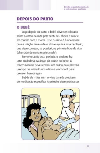Direito ao parto humanizado
                                       e assistência de qualidade




dEPOIS dO PARTO

O bEbê
     Logo depois do parto, o bebê deve ser colocado
sobre o corpo da mãe para sentir seu cheiro e calor e
ter contato com a mama. Esse cuidado é fundamental
para a relação entre mãe e filho e ajuda a amamentação,
que deve começar, se possível, na primeira hora de vida
(chamado de contato pele a pele).
     Somente após esse período, o pediatra faz
uma cuidadosa avaliação da saúde do bebê. O
recém-nascido deve receber um colírio para prevenir
um tipo de infecção nos olhos e vitamina K para
prevenir hemorragias.
     Bebês de mães com o vírus da aids precisam
de medicação específica. A primeira dose precisa ser




                                                                53
 