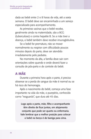 Direito ao parto humanizado
e assistência de qualidade




      dada ao bebê entre 2 e 8 horas de vida, até a sexta
      semana. O bebê deve ser encaminhado a um serviço
      especializado para acompanhamento.
          As primeiras vacinas que o bebê recebe,
      geralmente ainda na maternidade, são a BCG
      (tuberculose) e contra hepatite B. Se a mãe tiver a
      doença, o bebê também deve receber imunoglobulina.
          Se o bebê for prematuro, não se mover
      normalmente ou respirar com dificuldade poucos
      minutos depois do parto, deve ser atendido
      imediatamente pelo pediatra.
          No momento da alta, a família deve sair com
      orientações sobre quando e onde deverá fazer a
      consulta de pós-parto e de controle do bebê.

      A MãE
           Durante a primeira hora após o parto, é preciso
      observar se a perda de sangue da mãe é normal ou se
      há risco de hemorragia.
           Após o nascimento do bebê, começa uma fase
      importante na vida da mãe, o puerpério, conhecido
      como “resguardo”, que dura até 45 dias.

            Logo após o parto, mãe, filho e acompanhante
               têm direito de ficar juntos, em alojamento
             conjunto que pode ser quarto ou enfermaria.
            Vale lembrar que a melhor posição para colocar
                o bebê no berço é de barriga para cima.




54
 