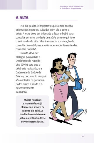 Direito ao parto humanizado
                                    e assistência de qualidade




A AlTA

     No dia da alta, é importante que a mãe receba
orientações sobre os cuidados com ela e com o
bebê. A mãe deve ser orientada a levar o bebê para
consulta em uma unidade de saúde entre o quinto e
o sétimo dia de vida. Mas é essencial a marcação da
consulta pós-natal para a mãe independentemente das
consultas do bebê.
     Na alta, deve ser
entregue para a mãe a
Declaração de Nascido
Vivo (DNV) para que o
bebê seja registrado, e a
Caderneta de Saúde da
Criança, documento no qual
são anotados os principais
dados sobre a saúde e o
desenvolvimento
da criança.

        Muitos hospitais
       e maternidades já
    oferecem o serviço de
      registro do bebê. A
   família deve se informar
   sobre a existência desse
     serviço nesses locais.




                                                             57
 