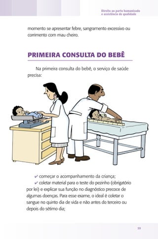 Direito ao parto humanizado
                                          e assistência de qualidade



momento se apresentar febre, sangramento excessivo ou
corrimento com mau cheiro.



PRIMEIRA CONSUlTA dO bEbê

    Na primeira consulta do bebê, o serviço de saúde
precisa:




    4 começar o acompanhamento da criança;
    4 coletar material para o teste do pezinho (obrigatório
por lei) e explicar sua função no diagnóstico precoce de
algumas doenças. Para esse exame, o ideal é coletar o
sangue no quinto dia de vida e não antes do terceiro ou
depois do sétimo dia;



                                                                   59
 