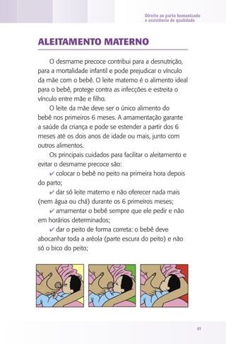 Direito ao parto humanizado
                                         e assistência de qualidade



AlEITAMENTO MATERNO

     O desmame precoce contribui para a desnutrição,
para a mortalidade infantil e pode prejudicar o vínculo
da mãe com o bebê. O leite materno é o alimento ideal
para o bebê, protege contra as infecções e estreita o
vínculo entre mãe e filho.
     O leite da mãe deve ser o único alimento do
bebê nos primeiros 6 meses. A amamentação garante
a saúde da criança e pode se estender a partir dos 6
meses até os dois anos de idade ou mais, junto com
outros alimentos.
     Os principais cuidados para facilitar o aleitamento e
evitar o desmame precoce são:
     4 colocar o bebê no peito na primeira hora depois
do parto;
     4 dar só leite materno e não oferecer nada mais
(nem água ou chá) durante os 6 primeiros meses;
     4 amamentar o bebê sempre que ele pedir e não
em horários determinados;
     4 dar o peito de forma correta: o bebê deve
abocanhar toda a aréola (parte escura do peito) e não
só o bico do peito;




                                                                  61
 