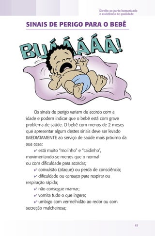 Direito ao parto humanizado
                                    e assistência de qualidade


SINAIS dE PERIgO PARA O bEbê




    Os sinais de perigo variam de acordo com a
idade e podem indicar que o bebê está com grave
problema de saúde. O bebê com menos de 2 meses
que apresentar algum destes sinais deve ser levado
IMEDIATAMENTE ao serviço de saúde mais próximo da
sua casa:
    4 está muito “molinho” e “caidinho”,
movimentando-se menos que o normal
ou com dificuldade para acordar;
    4 convulsão (ataque) ou perda de consciência;
    4 dificuldade ou cansaço para respirar ou
respiração rápida;
    4 não consegue mamar;
    4 vomita tudo o que ingere;
    4 umbigo com vermelhidão ao redor ou com
secreção malcheirosa;


                                                             63
 