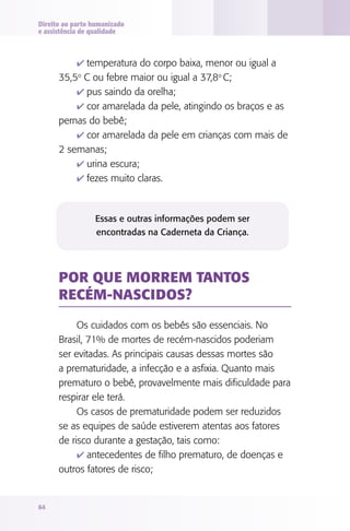 Direito ao parto humanizado
e assistência de qualidade



            4 temperatura do corpo baixa, menor ou igual a
      35,5o C ou febre maior ou igual a 37,8o C;
          4 pus saindo da orelha;
          4 cor amarelada da pele, atingindo os braços e as
      pernas do bebê;
          4 cor amarelada da pele em crianças com mais de
      2 semanas;
          4 urina escura;
          4 fezes muito claras.



                 Essas e outras informações podem ser
                 encontradas na Caderneta da Criança.




      POR QUE MORREM TANTOS
      RECéM-NASCIdOS?

           Os cuidados com os bebês são essenciais. No
      Brasil, 71% de mortes de recém-nascidos poderiam
      ser evitadas. As principais causas dessas mortes são
      a prematuridade, a infecção e a asfixia. Quanto mais
      prematuro o bebê, provavelmente mais dificuldade para
      respirar ele terá.
           Os casos de prematuridade podem ser reduzidos
      se as equipes de saúde estiverem atentas aos fatores
      de risco durante a gestação, tais como:
           4 antecedentes de filho prematuro, de doenças e
      outros fatores de risco;


64
 