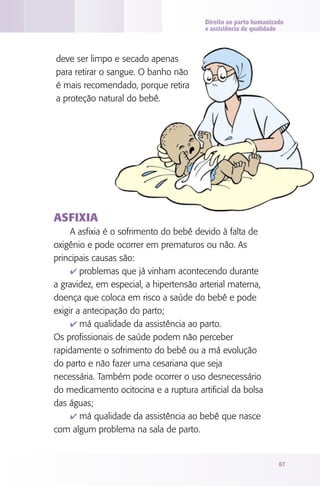 Direito ao parto humanizado
                                        e assistência de qualidade



deve ser limpo e secado apenas
para retirar o sangue. O banho não
é mais recomendado, porque retira
a proteção natural do bebê.




ASFIxIA
     A asfixia é o sofrimento do bebê devido à falta de
oxigênio e pode ocorrer em prematuros ou não. As
principais causas são:
     4 problemas que já vinham acontecendo durante
a gravidez, em especial, a hipertensão arterial materna,
doença que coloca em risco a saúde do bebê e pode
exigir a antecipação do parto;
     4 má qualidade da assistência ao parto.
Os profissionais de saúde podem não perceber
rapidamente o sofrimento do bebê ou a má evolução
do parto e não fazer uma cesariana que seja
necessária. Também pode ocorrer o uso desnecessário
do medicamento ocitocina e a ruptura artificial da bolsa
das águas;
     4 má qualidade da assistência ao bebê que nasce
com algum problema na sala de parto.


                                                                 67
 