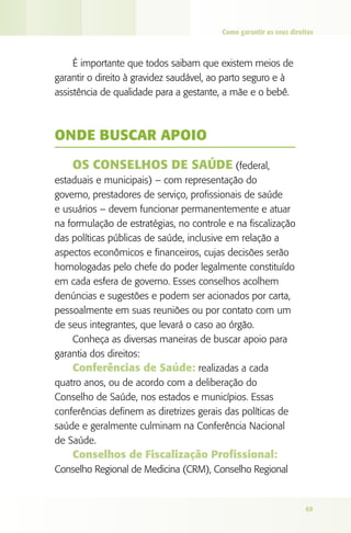 Como garantir os seus direitos



     É importante que todos saibam que existem meios de
garantir o direito à gravidez saudável, ao parto seguro e à
assistência de qualidade para a gestante, a mãe e o bebê.



ONdE bUSCAR APOIO

    OS CONSElhOS dE SAúdE (federal,
estaduais e municipais) – com representação do
governo, prestadores de serviço, profissionais de saúde
e usuários – devem funcionar permanentemente e atuar
na formulação de estratégias, no controle e na fiscalização
das políticas públicas de saúde, inclusive em relação a
aspectos econômicos e financeiros, cujas decisões serão
homologadas pelo chefe do poder legalmente constituído
em cada esfera de governo. Esses conselhos acolhem
denúncias e sugestões e podem ser acionados por carta,
pessoalmente em suas reuniões ou por contato com um
de seus integrantes, que levará o caso ao órgão.
    Conheça as diversas maneiras de buscar apoio para
garantia dos direitos:
    Conferências de Saúde: realizadas a cada
quatro anos, ou de acordo com a deliberação do
Conselho de Saúde, nos estados e municípios. Essas
conferências definem as diretrizes gerais das políticas de
saúde e geralmente culminam na Conferência Nacional
de Saúde.
    Conselhos de Fiscalização Profissional:
Conselho Regional de Medicina (CRM), Conselho Regional


                                                                    69
 