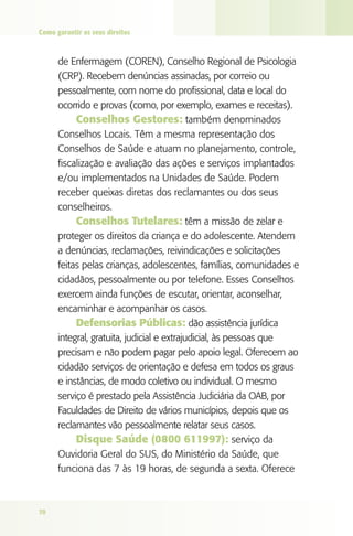 Como garantir os seus direitos



      de Enfermagem (COREN), Conselho Regional de Psicologia
      (CRP). Recebem denúncias assinadas, por correio ou
      pessoalmente, com nome do profissional, data e local do
      ocorrido e provas (como, por exemplo, exames e receitas).
           Conselhos gestores: também denominados
      Conselhos Locais. Têm a mesma representação dos
      Conselhos de Saúde e atuam no planejamento, controle,
      fiscalização e avaliação das ações e serviços implantados
      e/ou implementados na Unidades de Saúde. Podem
      receber queixas diretas dos reclamantes ou dos seus
      conselheiros.
           Conselhos Tutelares: têm a missão de zelar e
      proteger os direitos da criança e do adolescente. Atendem
      a denúncias, reclamações, reivindicações e solicitações
      feitas pelas crianças, adolescentes, famílias, comunidades e
      cidadãos, pessoalmente ou por telefone. Esses Conselhos
      exercem ainda funções de escutar, orientar, aconselhar,
      encaminhar e acompanhar os casos.
           defensorias Públicas: dão assistência jurídica
      integral, gratuita, judicial e extrajudicial, às pessoas que
      precisam e não podem pagar pelo apoio legal. Oferecem ao
      cidadão serviços de orientação e defesa em todos os graus
      e instâncias, de modo coletivo ou individual. O mesmo
      serviço é prestado pela Assistência Judiciária da OAB, por
      Faculdades de Direito de vários municípios, depois que os
      reclamantes vão pessoalmente relatar seus casos.
           disque Saúde (0800 611997): serviço da
      Ouvidoria Geral do SUS, do Ministério da Saúde, que
      funciona das 7 às 19 horas, de segunda a sexta. Oferece



70
 
