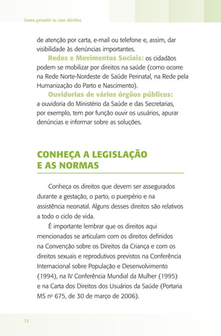 Como garantir os seus direitos



      de atenção por carta, e-mail ou telefone e, assim, dar
      visibilidade às denúncias importantes.
           Redes e Movimentos Sociais: os cidadãos
      podem se mobilizar por direitos na saúde (como ocorre
      na Rede Norte-Nordeste de Saúde Perinatal, na Rede pela
      Humanização do Parto e Nascimento).
            Ouvidorias de vários órgãos públicos:
      a ouvidoria do Ministério da Saúde e das Secretarias,
      por exemplo, tem por função ouvir os usuários, apurar
      denúncias e informar sobre as soluções.




      CONhEçA A lEgISlAçãO
      E AS NORMAS

            Conheça os direitos que devem ser assegurados
      durante a gestação, o parto, o puerpério e na
      assistência neonatal. Alguns desses direitos são relativos
      a todo o ciclo de vida.
            É importante lembrar que os direitos aqui
      mencionados se articulam com os direitos definidos
      na Convenção sobre os Direitos da Criança e com os
      direitos sexuais e reprodutivos previstos na Conferência
      Internacional sobre População e Desenvolvimento
      (1994), na IV Conferência Mundial da Mulher (1995)
      e na Carta dos Direitos dos Usuários da Saúde (Portaria
      MS no 675, de 30 de março de 2006).


72
 