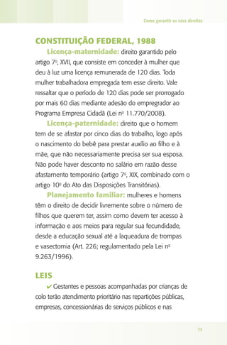 Como garantir os seus direitos



CONSTITUIçãO FEdERAl, 1988
    licença-maternidade: direito garantido pelo
artigo 7o, XVII, que consiste em conceder à mulher que
deu à luz uma licença remunerada de 120 dias. Toda
mulher trabalhadora empregada tem esse direito. Vale
ressaltar que o período de 120 dias pode ser prorrogado
por mais 60 dias mediante adesão do empregrador ao
Programa Empresa Cidadã (Lei no 11.770/2008).
    licença-paternidade: direito que o homem
tem de se afastar por cinco dias do trabalho, logo após
o nascimento do bebê para prestar auxílio ao filho e à
mãe, que não necessariamente precisa ser sua esposa.
Não pode haver desconto no salário em razão desse
afastamento temporário (artigo 7o, XIX, combinado com o
artigo 10o do Ato das Disposições Transitórias).
    Planejamento familiar: mulheres e homens
têm o direito de decidir livremente sobre o número de
filhos que querem ter, assim como devem ter acesso à
informação e aos meios para regular sua fecundidade,
desde a educação sexual até a laqueadura de trompas
e vasectomia (Art. 226; regulamentado pela Lei no
9.263/1996).


lEIS
    4 Gestantes e pessoas acompanhadas por crianças de
colo terão atendimento prioritário nas repartições públicas,
empresas, concessionárias de serviços públicos e nas


                                                                      73
 