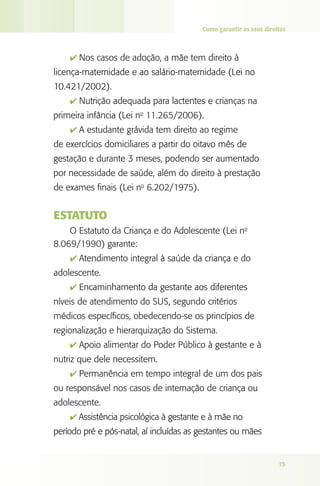 Como garantir os seus direitos



    4 Nos casos de adoção, a mãe tem direito à
licença-maternidade e ao salário-maternidade (Lei no
10.421/2002).
    4 Nutrição adequada para lactentes e crianças na
primeira infância (Lei no 11.265/2006).
    4 A estudante grávida tem direito ao regime
de exercícios domiciliares a partir do oitavo mês de
gestação e durante 3 meses, podendo ser aumentado
por necessidade de saúde, além do direito à prestação
de exames finais (Lei no 6.202/1975).


ESTATUTO
    O Estatuto da Criança e do Adolescente (Lei no
8.069/1990) garante:
    4 Atendimento integral à saúde da criança e do
adolescente.
    4 Encaminhamento da gestante aos diferentes
níveis de atendimento do SUS, segundo critérios
médicos específicos, obedecendo-se os princípios de
regionalização e hierarquização do Sistema.
    4 Apoio alimentar do Poder Público à gestante e à
nutriz que dele necessitem.
    4 Permanência em tempo integral de um dos pais
ou responsável nos casos de internação de criança ou
adolescente.
    4 Assistência psicológica à gestante e à mãe no
período pré e pós-natal, aí incluídas as gestantes ou mães


                                                                    75
 