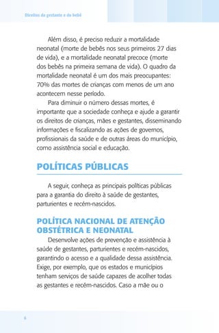 Direitos da gestante e do bebê




           Além disso, é preciso reduzir a mortalidade
      neonatal (morte de bebês nos seus primeiros 27 dias
      de vida), e a mortalidade neonatal precoce (morte
      dos bebês na primeira semana de vida). O quadro da
      mortalidade neonatal é um dos mais preocupantes:
      70% das mortes de crianças com menos de um ano
      acontecem nesse período.
           Para diminuir o número dessas mortes, é
      importante que a sociedade conheça e ajude a garantir
      os direitos de crianças, mães e gestantes, disseminando
      informações e fiscalizando as ações de governos,
      profissionais da saúde e de outras áreas do município,
      como assistência social e educação.


      POlíTICAS PúblICAS

          A seguir, conheça as principais políticas públicas
      para a garantia do direito à saúde de gestantes,
      parturientes e recém-nascidos.

      POlíTICA NACIONAl dE ATENçãO
      ObSTéTRICA E NEONATAl
          Desenvolve ações de prevenção e assistência à
      saúde de gestantes, parturientes e recém-nascidos,
      garantindo o acesso e a qualidade dessa assistência.
      Exige, por exemplo, que os estados e municípios
      tenham serviços de saúde capazes de acolher todas
      as gestantes e recém-nascidos. Caso a mãe ou o




6
 