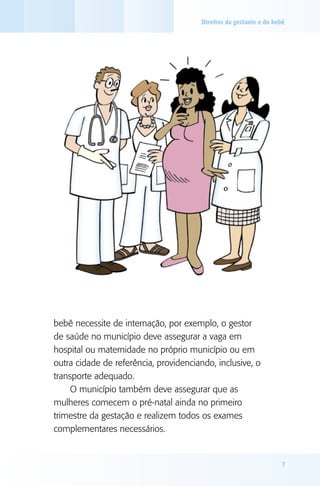 Direitos da gestante e do bebê




bebê necessite de internação, por exemplo, o gestor
de saúde no município deve assegurar a vaga em
hospital ou maternidade no próprio município ou em
outra cidade de referência, providenciando, inclusive, o
transporte adequado.
     O município também deve assegurar que as
mulheres comecem o pré-natal ainda no primeiro
trimestre da gestação e realizem todos os exames
complementares necessários.


                                                                     7
 
