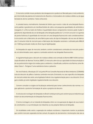 G E S T Ã O E N E R G É T I C A100100
O mercúrio contido nesses produtos não desaparecerá e poderá ser liberado para o meio ambiente,
por intermédio das plantas de tratamento de efluentes e incineradores de resíduos sólidos ou da água
lixiviada de aterros sanitários / lixões (chorume).
A camada branca, normalmente chamada de fósforo, que reveste o tubo de uma lâmpada fluores-
cente padrão é geralmente um clorofluorfosfato de cálcio,com pequenas quantidades de antimônio e
manganês (1 a 2%) na matriz de fósforo. A quantidade desses componentes menores pode mudar li-
geiramente dependendo da cor da lâmpada.Uma lâmpada padrão de 1,2 m tem cerca de 4 a 6 gramas
de poeira fosforosa. A quantidade de mercúrio em uma lâmpada fluorescente varia consideravelmen-
te de acordo com o fabricante, de uma fábrica para outra, do tipo de lâmpada e do seu ano de fabrica-
ção. O consumo total de mercúrio para a fabricação das lâmpadas nacionais é estimado pela ABILUX
em 1.000 kg (conteúdo médio de 20,62 mg de Hg/lâmpada).
As lâmpadas de vapor de mercúrio, também, contêm consideráveis conteúdos de mercúrio, poden-
do, em determinados casos, superar o conteúdo existente nas lâmpadas fluorescentes.
A regulamentação para o descarte de resíduos sólidos está centrada na Norma NBR 10.004,da Asso-
ciação Brasileira de Normas Técnicas (ABNT). O mercúrio, além da sua capacidade de bioacumulação e
do seu potencial de migrar do resíduo para o ambiente, é classificado, conforme esta Norma, como Re-
síduo Classe I – Perigoso. É uma substância tóxica e poluente.
No nível federal, a Resolução 257, de junho/99, do Conselho Nacional de Meio Ambiente (CONAMA)
trata do descarte de pilhas e baterias contendo mercúrio. Entretanto, no caso específico de lâmpadas
de mercúrio ainda não existe uma legislação federal e/ou regulamentação para o seu descarte. Em al-
guns estados, já existe legislação regulamentando esse descarte.
Convêm consultar os órgãos de fiscalização ambiental para tomar conhecimento das normas e re-
gras aplicáveis e posterior formulação de ações e projetos de descarte.
A estrutura de reciclagem de lâmpadas no Brasil é ainda precária,pois existem poucas indústrias que
tratam da descontaminação de lâmpadas fluorescentes.
O termo reciclagem,em se tratando de lâmpadas,refere-se à recuperação de alguns de seus materi-
ais constituintes e a sua introdução nas indústrias ou nas próprias fábricas de lâmpadas.
Em localidades onde existe a separação de resíduos recicláveis, é importante manter os produtos
que contêm mercúrio separados do lixo comum. As opções de aterramento e incinerações não são as
 