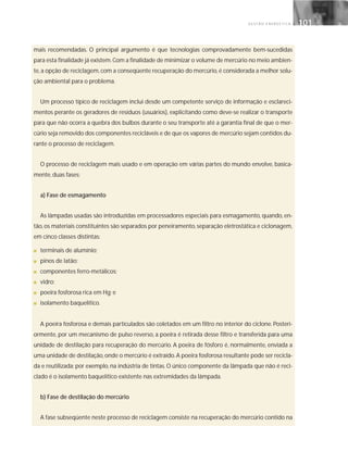 G E S T Ã O E N E R G É T I C A 101101
mais recomendadas. O principal argumento é que tecnologias comprovadamente bem-sucedidas
para esta finalidade já existem.Com a finalidade de minimizar o volume de mercúrio no meio ambien-
te, a opção de reciclagem, com a conseqüente recuperação do mercúrio, é considerada a melhor solu-
ção ambiental para o problema.
Um processo típico de reciclagem inclui desde um competente serviço de informação e esclareci-
mentos perante os geradores de resíduos (usuários), explicitando como deve-se realizar o transporte
para que não ocorra a quebra dos bulbos durante o seu transporte até a garantia final de que o mer-
cúrio seja removido dos componentes recicláveis e de que os vapores de mercúrio sejam contidos du-
rante o processo de reciclagem.
O processo de reciclagem mais usado e em operação em várias partes do mundo envolve, basica-
mente, duas fases:
a) Fase de esmagamento
As lâmpadas usadas são introduzidas em processadores especiais para esmagamento, quando, en-
tão, os materiais constituintes são separados por peneiramento, separação eletrostática e ciclonagem,
em cinco classes distintas:
■ terminais de alumínio;
■ pinos de latão;
■ componentes ferro-metálicos;
■ vidro;
■ poeira fosforosa rica em Hg; e
■ isolamento baquelítico.
A poeira fosforosa e demais particulados são coletados em um filtro no interior do ciclone. Posteri-
ormente, por um mecanismo de pulso reverso, a poeira é retirada desse filtro e transferida para uma
unidade de destilação para recuperação do mercúrio. A poeira de fósforo é, normalmente, enviada a
uma unidade de destilação,onde o mercúrio é extraído.A poeira fosforosa resultante pode ser recicla-
da e reutilizada; por exemplo, na indústria de tintas. O único componente da lâmpada que não é reci-
clado é o isolamento baquelítico existente nas extremidades da lâmpada.
b) Fase de destilação do mercúrio
A fase subseqüente neste processo de reciclagem consiste na recuperação do mercúrio contido na
 