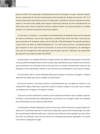 G E S T Ã O E N E R G É T I C A102102
poeira de fósforo.Tal recuperação é obtida pelo processo de retortagem, em que o material é aqueci-
do até a vaporização do mercúrio (temperaturas acima do ponto de ebulição do mercúrio -357o
C). O
material vaporizado a partir deste processo é condensado e coletado em coletores especiais ou decan-
tadores. O mercúrio assim obtido pode requerer tratamento adicional, tal como borbulhamento em
ácido nítrico, para remover impurezas. Emissões fugitivas durante este processo podem ser evitadas
usando-se um sistema de operação sob pressão negativa.
O custo para a reciclagem e a conseqüente descontaminação de lâmpadas fluorescentes depende
do volume, da distância e dos serviços específicos escolhidos pelo cliente. Nos EUA, o custo para pe-
quenos geradores de lâmpadas usadas varia de US$1,08 a US$2,00/lâmpada. Para grandes geradores,
o preço final é da ordem de US$0,36/lâmpada de 1,2 m, mais custos com frete e acondicionamento
para transporte. A esse custo devem-se acrescentar os custos de frete (transporte) e de embalagem.
Esse custo de reciclagem tem sido suportado somente pelas empresas / indústrias mais organizadas,
que possuem um programa ambiental definido.
As observações e os cuidados descritos no tópico anterior são válidos até para aqueles consumido-
res que já utilizam lâmpadas fluorescentes mas que estão substituindo-as por modelos mais eficientes,
que normalmente têm conteúdo menor de mercúrio. Deve-se estudar criteriosamente o descarte das
lâmpadas a serem substituídas.Também, o seu custo deve ser considerado no custo total da medida.
As observações sobre o uso de lâmpadas fluorescentes quanto ao descarte, reciclagem e impacto
ambiental são válidas para outras medidas de eficientização.
Na troca de motores, é necessário verificar o encaminhamento que será dado aos motores e seus
componentes. Alguns fabricantes costumam receber os motores antigos na troca por novos e realizar
um programa de reciclagem com aqueles retirados.
O descarte de óleos lubrificantes, isolantes ou de resfriamento também requer cuidados especiais.
Certifique-se dos procedimentos adequados para seus descartes ou reciclagem, sejam eles realizados
por pessoal próprio ou por empresas especialistas.
A substituição de fluidos frigorígenos, como os freons, que contêm elementos ou gases organo clo-
rados ou CFC (clorofluorcabonos),em sistemas de refrigeração,seja por determinação legal,necessida-
de ou preservação ambiental, pode levar a sistemas mais ineficientes. Mas, qualquer que seja a situa-
ção, tanto sua utilização como sua troca devem ser conduzidas por pessoal capacitado e de acordo
com normas e legislação em vigor.
 