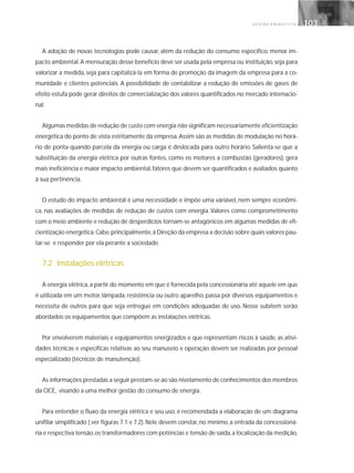 G E S T Ã O E N E R G É T I C A 103103
A adoção de novas tecnologias pode causar, além da redução do consumo específico, menor im-
pacto ambiental.A mensuração desse benefício deve ser usada pela empresa ou instituição, seja para
valorizar a medida, seja para capitalizá-la em forma de promoção da imagem da empresa para a co-
munidade e clientes potenciais. A possibilidade de contabilizar a redução de emissões de gases de
efeito estufa pode gerar direitos de comercialização dos valores quantificados no mercado internacio-
nal.
Algumas medidas de redução de custo com energia não significam necessariamente eficientização
energética do ponto de vista estritamente da empresa. Assim são as medidas de modulação no horá-
rio de ponta quando parcela da energia ou carga é deslocada para outro horário. Salienta-se que a
substituição da energia elétrica por outras fontes, como os motores a combustão (geradores), gera
mais ineficiência e maior impacto ambiental, fatores que devem ser quantificados e avaliados quanto
à sua pertinência.
O estudo do impacto ambiental é uma necessidade e impõe uma variável, nem sempre econômi-
ca, nas avaliações de medidas de redução de custos com energia. Valores como comprometimento
com o meio ambiente e redução de desperdícios tornam-se antagônicos em algumas medidas de efi-
cientização energética.Cabe,principalmente,à Direção da empresa a decisão sobre quais valores pau-
tar-se e responder por ela perante a sociedade.
7.2 Instalações elétricas
A energia elétrica,a partir do momento em que é fornecida pela concessionária até aquele em que
é utilizada em um motor, lâmpada, resistência ou outro aparelho, passa por diversos equipamentos e
necessita de outros para que seja entregue em condições adequadas de uso. Nesse subitem serão
abordados os equipamentos que compõem as instalações elétricas.
Por envolverem materiais e equipamentos energizados e que representam riscos à saúde, as ativi-
dades técnicas e específicas relativas ao seu manuseio e operação devem ser realizadas por pessoal
especializado (técnicos de manutenção).
As informações prestadas a seguir prestam-se ao são nivelamento de conhecimentos dos membros
da CICE, visando a uma melhor gestão do consumo de energia.
Para entender o fluxo da energia elétrica e seu uso, é recomendada a elaboração de um diagrama
unifilar simplificado ( ver figuras 7.1 e 7.2). Nele devem constar, no mínimo, a entrada da concessioná-
ria e respectiva tensão,os transformadores com potências e tensão de saída,a localização da medição,
 