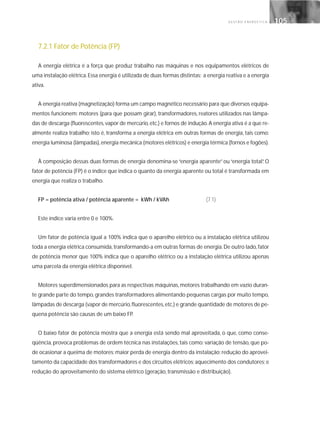 G E S T Ã O E N E R G É T I C A 105105
7.2.1 Fator de Potência (FP)
A energia elétrica é a força que produz trabalho nas máquinas e nos equipamentos elétricos de
uma instalação elétrica.Essa energia é utilizada de duas formas distintas: a energia reativa e a energia
ativa.
A energia reativa (magnetização) forma um campo magnético necessário para que diversos equipa-
mentos funcionem: motores (para que possam girar), transformadores, reatores utilizados nas lâmpa-
das de descarga (fluorescentes,vapor de mercúrio,etc.) e fornos de indução.A energia ativa é a que re-
almente realiza trabalho; isto é, transforma a energia elétrica em outras formas de energia, tais como:
energia luminosa (lâmpadas),energia mecânica (motores elétricos) e energia térmica (fornos e fogões).
À composição dessas duas formas de energia denomina-se “energia aparente” ou “energia total”. O
fator de potência (FP) é o índice que indica o quanto da energia aparente ou total é transformada em
energia que realiza o trabalho.
FP = potência ativa / potência aparente = kWh / kVAh (7.1)
Este índice varia entre 0 e 100%.
Um fator de potência igual a 100% indica que o aparelho elétrico ou a instalação elétrica utilizou
toda a energia elétrica consumida,transformando-a em outras formas de energia.De outro lado,fator
de potência menor que 100% indica que o aparelho elétrico ou a instalação elétrica utilizou apenas
uma parcela da energia elétrica disponível.
Motores superdimensionados para as respectivas máquinas, motores trabalhando em vazio duran-
te grande parte do tempo, grandes transformadores alimentando pequenas cargas por muito tempo,
lâmpadas de descarga (vapor de mercúrio,fluorescentes,etc.) e grande quantidade de motores de pe-
quena potência são causas de um baixo FP.
O baixo fator de potência mostra que a energia está sendo mal aproveitada, o que, como conse-
qüência, provoca problemas de ordem técnica nas instalações, tais como: variação de tensão, que po-
de ocasionar a queima de motores; maior perda de energia dentro da instalação; redução do aprovei-
tamento da capacidade dos transformadores e dos circuitos elétricos; aquecimento dos condutores; e
redução do aproveitamento do sistema elétrico (geração, transmissão e distribuição).
 