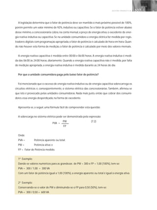 G E S T Ã O E N E R G É T I C A 107107
A legislação determina que o fator de potência deve ser mantido o mais próximo possível de 100%,
porém permite um valor mínimo de 92%, indutivo ou capacitivo. Se o fator de potência estiver abaixo
desse mínimo,a concessionária cobra,na conta mensal,a preço de energia ativa,o excedente de ener-
gia reativa indutiva ou capacitiva. Se na unidade consumidora a energia elétrica for medida por regis-
tradores digitais com programação apropriada,o fator de potência é calculado de hora em hora.Quan-
do não houver esta forma de medição, o fator de potência é calculado por meio dos valores mensais.
A energia reativa capacitiva é medida entre 00:00 e 06:00 horas. A energia reativa indutiva é medi-
da das 06:00 às 24:00 horas, diariamente. Quando a energia reativa capacitiva não é medida, por falta
de medição apropriada, a energia reativa indutiva é medida durante as 24 horas do dia.
Por que a unidade consumidora paga pelo baixo fator de potência?
Foi mencionado que o excesso de energia reativa indutiva ou de energia capacitiva sobrecarrega os
circuitos elétricos e, conseqüentemente, o sistema elétrico das concessionárias. Também, afirmou-se
que isto é provocado pelas unidades consumidoras. Nada mais justo, então que cobrar dos consumi-
dores essa energia desperdiçada, na forma de excedente.
Apresenta-se, a seguir, uma fórmula fácil de compreender esta questão:
A sobrecarga no sistema elétrico pode ser demonstrada pela expressão:
PW (7.2)
FP
Onde
PVA = Potência aparente ou total;
PW = Potência ativa; e
FP = Fator de Potência medido.
1º Exemplo:
Dando-se valores numéricos para as grandezas de PW = 300 e FP = 1,00 (100%), tem-se:
PVA = 300 / 1,00 = 300 VA
Com um fator de potência igual a 1,00 (100%), a energia aparente ou total é igual à energia ativa.
2º Exemplo:
Conservando-se o valor de PW e diminuindo-se o FP para 0,50 (50%), tem-se:
PVA = 300 / 0,50 = 600 VA
PVA =
 