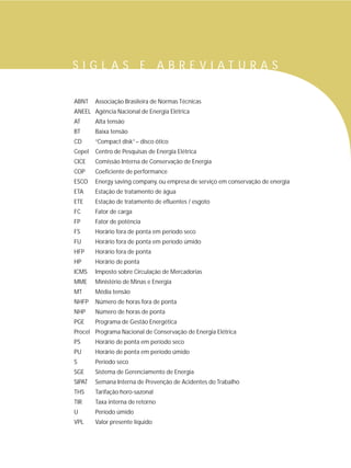 ABNT Associação Brasileira de Normas Técnicas
ANEEL Agência Nacional de Energia Elétrica
AT Alta tensão
BT Baixa tensão
CD “Compact disk”– disco ótico
Cepel Centro de Pesquisas de Energia Elétrica
CICE Comissão Interna de Conservação de Energia
COP Coeficiente de performance
ESCO Energy saving company, ou empresa de serviço em conservação de energia
ETA Estação de tratamento de água
ETE Estação de tratamento de efluentes / esgoto
FC Fator de carga
FP Fator de potência
FS Horário fora de ponta em período seco
FU Horário fora de ponta em período úmido
HFP Horário fora de ponta
HP Horário de ponta
ICMS Imposto sobre Circulação de Mercadorias
MME Ministério de Minas e Energia
MT Média tensão
NHFP Número de horas fora de ponta
NHP Número de horas de ponta
PGE Programa de Gestão Energética
Procel Programa Nacional de Conservação de Energia Elétrica
PS Horário de ponta em período seco
PU Horário de ponta em período úmido
S Período seco
SGE Sistema de Gerenciamento de Energia
SIPAT Semana Interna de Prevenção de Acidentes do Trabalho
THS Tarifação horo-sazonal
TIR Taxa interna de retorno
U Período úmido
VPL Valor presente líquido
S I G L A S E A B R E V I A T U R A S
 