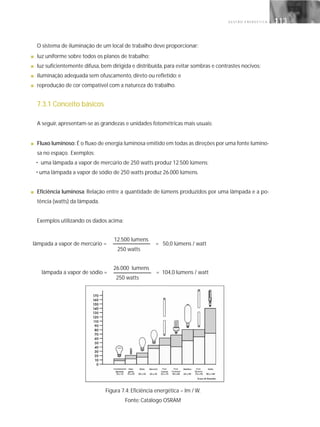 G E S T Ã O E N E R G É T I C A 113113
O sistema de iluminação de um local de trabalho deve proporcionar:
■ luz uniforme sobre todos os planos de trabalho;
■ luz suficientemente difusa, bem dirigida e distribuída, para evitar sombras e contrastes nocivos;
■ iluminação adequada sem ofuscamento, direto ou refletido; e
■ reprodução de cor compatível com a natureza do trabalho.
7.3.1 Conceito básicos
A seguir, apresentam-se as grandezas e unidades fotométricas mais usuais:
■ Fluxo luminoso: É o fluxo de energia luminosa emitido em todas as direções por uma fonte lumino-
sa no espaço. Exemplos:
• uma lâmpada a vapor de mercúrio de 250 watts produz 12.500 lúmens;
• uma lâmpada a vapor de sódio de 250 watts produz 26.000 lúmens.
■ Eficiência luminosa: Relação entre a quantidade de lúmens produzidos por uma lâmpada e a po-
tência (watts) da lâmpada.
Exemplos utilizando os dados acima:
12.500 lumens
250 watts
26.000 lumens
250 watts
Figura 7.4: Eficiência energética – lm / W.
Fonte: Catálogo OSRAM
lâmpada a vapor de mercúrio = = 50,0 lúmens / watt
lâmpada a vapor de sódio = = 104,0 lúmens / watt
 