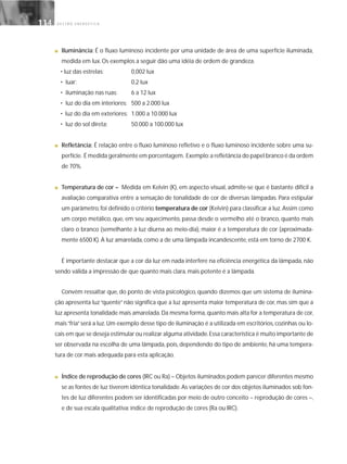 G E S T Ã O E N E R G É T I C A114114
■ Iluminância: É o fluxo luminoso incidente por uma unidade de área de uma superfície iluminada,
medida em lux. Os exemplos a seguir dão uma idéia de ordem de grandeza.
• luz das estrelas: 0,002 lux
• luar: 0,2 lux
• iluminação nas ruas: 6 a 12 lux
• luz do dia em interiores: 500 a 2.000 lux
• luz do dia em exteriores: 1.000 a 10.000 lux
• luz do sol direta: 50.000 a 100.000 lux
■ Refletância: É relação entre o fluxo luminoso refletivo e o fluxo luminoso incidente sobre uma su-
perfície. É medida geralmente em porcentagem. Exemplo:a refletância do papel branco é da ordem
de 70%.
■ Temperatura de cor – Medida em Kelvin (K), em aspecto visual, admite-se que é bastante difícil a
avaliação comparativa entre a sensação de tonalidade de cor de diversas lâmpadas. Para estipular
um parâmetro, foi definido o critério temperatura de cor (Kelvin) para classificar a luz. Assim como
um corpo metálico, que, em seu aquecimento, passa desde o vermelho até o branco, quanto mais
claro o branco (semelhante à luz diurna ao meio-dia), maior é a temperatura de cor (aproximada-
mente 6500 K). A luz amarelada, como a de uma lâmpada incandescente, está em torno de 2700 K.
É importante destacar que a cor da luz em nada interfere na eficiência energética da lâmpada, não
sendo válida a impressão de que quanto mais clara, mais potente é a lâmpada.
Convém ressaltar que, do ponto de vista psicológico, quando dizemos que um sistema de ilumina-
ção apresenta luz“quente”não significa que a luz apresenta maior temperatura de cor, mas sim que a
luz apresenta tonalidade mais amarelada.Da mesma forma,quanto mais alta for a temperatura de cor,
mais“fria”será a luz.Um exemplo desse tipo de iluminação é a utilizada em escritórios, cozinhas ou lo-
cais em que se deseja estimular ou realizar alguma atividade.Essa característica é muito importante de
ser observada na escolha de uma lâmpada, pois, dependendo do tipo de ambiente, há uma tempera-
tura de cor mais adequada para esta aplicação.
■ Índice de reprodução de cores (IRC ou Ra) – Objetos iluminados podem parecer diferentes mesmo
se as fontes de luz tiverem idêntica tonalidade.As variações de cor dos objetos iluminados sob fon-
tes de luz diferentes podem ser identificadas por meio de outro conceito – reprodução de cores –,
e de sua escala qualitativa: índice de reprodução de cores (Ra ou IRC).
 