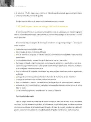 G E S T Ã O E N E R G É T I C A122122
é da ordem de 10%. Em alguns casos, material de vidro claro pode ser usado quando compatível com
a luminária, se não houver risco de quebra.
Se não houver problemas de ofuscamento, o difusor deve ser removido.
7.3.5 Medidas para conservar energia elétrica na iluminação
O bom desempenho de um sistema de iluminação depende de cuidados,que se iniciam no projeto
elétrico, envolvendo informações sobre luminárias, perfil de utilização, tipo de atividade a ser exercida
no local e outras.
É recomendável que os projetos de iluminação considerem os seguintes pontos para a obtenção de
maior eficiência:
■ máximo aproveitamento da luz natural;
■ determinação de áreas efetivas de utilização;
■ nível de iluminação adequado ao trabalho solicitado,conforme recomenda a NBR-5413,Iluminância
de Interiores;
■ circuitos independentes para a utilização de iluminação parcial e por setores;
■ iluminação localizada em pontos especiais, como máquinas operatrizes e pranchetas de desenhos;
■ sistemas que permitam desviar o calor gerado pela iluminação para fora do ambiente, visando re-
duzir a carga dos condicionadores de ar;
■ seleção cuidadosa de lâmpadas e luminárias, buscando conforto visual, com mínima carga térmica
ambiental;
■ utilização de luminárias espelhadas, também chamadas de “luminárias de alta eficiência”;
■ utilização de luminárias sem difusores, sempre que possível;
■ seleção criteriosa dos reatores, buscando a redução das perdas e de fator de potência mais alto;
■ utilização de relés fotoelétricos, para controlar o número de lâmpadas acesas, em função da luz na-
tural no local; e
■ uso de sensores de presença em ambientes de utilização ocasional.
Substituição de lâmpadas
Deve-se sempre estudar a possibilidade de substituir lâmpadas por outras de maior eficiência luminosa,
sem alterar as condições existentes de iluminação adequadas às atividades do local.As maiores possibilida-
des residem na utilização de lâmpadas de vapor de sódio e de vapor de mercúrio para iluminar galpões,de-
pósitos,estacionamentos,pátios,etc.e na substituição de lâmpadas incandescentes por fluorescentes.
 