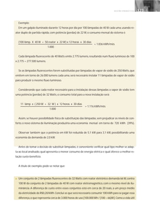 G E S T Ã O E N E R G É T I C A 123123
Exemplo:
Em um galpão iluminado durante 12 horas por dia por 100 lâmpadas de 40 W cada uma,usando re-
ator duplo de partida rápida, com potência (perdas) de 22 W, o consumo mensal do sistema é:
(100 lâmp. X 40 W + 50 reator x 22 W) x 12 horas x 30 dias
1.000
Cada lâmpada fluorescente de 40 Watts emite 2.775 lumens,resultando num fluxo luminoso de 100
x 2.775 = 277.500 lumens.
Se as lâmpadas fluorescentes forem substituídas por lâmpadas de vapor de sódio de 250 Watts,que
emitem em torno de 26.000 lumens cada uma,será necessário instalar 11 lâmpadas de vapor de sódio
para produzir o mesmo fluxo luminoso.
Considerando que cada reator necessário para a instalação dessas lâmpadas a vapor de sódio tem
uma potência (perdas) de 32 Watts, o consumo total para a nova instalação será:
11 lâmp x ( 250 W + 32 W ) x 12 horas x 30 dias
1.000
Assim,se houver possibilidade física de substituição das lâmpadas,sem prejudicar os níveis de con-
forto,o novo sistema de iluminação produziria uma economia mensal em torno de 720 kWh (39%).
Observar também que a potência em kW foi reduzida de 5,1 kW para 3,1 kW, possibilitando uma
economia da demanda de 2,0 kW.
Antes de tomar a decisão de substituir lâmpadas, é conveniente verificar qual tipo melhor se adap-
ta ao local analisado, qual apresenta o menor consumo de energia elétrica e qual oferece a melhor re-
lação custo-benefício.
A título de exemplo, pode-se notar que:
■ Um conjunto de 2 lâmpadas fluorescentes de 32 Watts com reator eletrônico demanda 66 W,contra
100 W do conjunto de 2 lâmpadas de 40 W com reator eletromagnético, com o mesmo nível de ilu-
minância. A diferença de custo entre esses conjuntos está em cerca de 20 reais, a um preço médio
da eletricidade de R$0,20/kWh.Conclui-se que será necessário consumir 100 kWh para se pagar essa
diferença,o que representa cerca de 3.000 horas de uso [100.000 Wh / (100 – 66)W].Como a vida útil
= 1.836 kWh/mês
= 1.116 kWh/mês
 