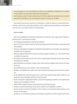 G E S T Ã O E N E R G É T I C A124124
dessas lâmpadas é de cerca de 8.000 horas, verifica-se sua viabilidade, principalmente, em ambien-
tes que utilizam esse tipo de iluminação mais intensivamente.
■ uma lâmpada a vapor de sódio a alta pressão de 70 Watts equivale ao iluminamento de uma lâm-
pada mista de 250 Watts ou de uma lâmpada a vapor de mercúrio de 125 Watts.
Para cálculos mais precisos, deverão ser considerados: o estado de limpeza ou conservação das lu-
minárias,o tipo do local,a altura das luminárias,o tipo e acabamento das luminárias,a cor das paredes
e dos tetos, etc., que também influem no iluminamento.
Outras medidas
Além das possibilidades de utilização de lâmpadas mais eficientes,veja a seguir outras medidas im-
portantes para a conservação de energia.
■ Use lâmpadas adequadas para cada tipo de ambiente.
■ Ligue a luz elétrica somente onde não existir iluminação natural suficiente para o desenvolvimento
das atividades.
■ Instrua os empregados a desligarem as lâmpadas de dependências desocupadas,salvo aquelas que
contribuem para a segurança.
■ Reduza a carga de iluminação nas áreas de circulação,garagem,depósitos,etc.,observando sempre
as medidas de segurança.
■ Evite pintar os tetos e paredes com cores escuras,as quais exigem lâmpadas de maior potência para
a iluminação do ambiente.
■ Mantenha limpas as luminárias.A sujeira reduz o fluxo luminoso,exigindo maior número de lâmpa-
das acesas.
■ Use luminárias abertas, para melhorar o nível de iluminamento.
■ Verifique a possibilidade de instalar“timer”para controle da iluminação externa, letreiros e lumino-
sos.
■ Limpe regularmente as paredes,janelas,forros e pisos.Uma superfície limpa reflete melhor a luz,de
modo que menos iluminação artificial se torna necessária.
■ Instale interruptores, objetivando facilitar as operações liga/desliga, conforme a necessidade local,
inclusive com a instalação de“timers”.
■ Utilize telhas transparentes para o aproveitamento da iluminação natural.
■ Divida os circuitos de iluminação, de tal forma a utilizá-los sem prejudicar o conforto.
■ Percorra os diversos setores da indústria, a fim de verificar se há luminárias desnecessárias ou com
excesso de iluminação e
■ Verifique se um reordenamento do lay-out do prédio ou da planta,sem afetar negativamente a pro-
 