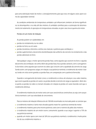 G E S T Ã O E N E R G É T I C A126126
para uma solicitação maior do motor e, conseqüentemente, para que esse, em alguns casos, opere aci-
ma da capacidade nominal.
As condições ambientais de temperatura, umidade e pó influenciam, também, de forma significati-
va, no desempenho e na vida útil dos motores. A umidade contribui para a aceleração do deteriora-
mento de isolamento. A operação em temperaturas elevadas, no pior caso, leva à queima do motor.
Perdas em um motor de indução
As perdas podem ser subdivididas em:
■ perdas no enrolamento, ou no cobre;
■ perdas no ferro, ou em vazio;
■ perdas mecânicas, referentes a atritos nos mancais e potência para ventilação; e
■ perdas suplementares,decorrentes da distribuição não uniforme da corrente no enrolamento e das
perdas adicionais no ferro.
Sob qualquer carga, o motor apresenta perdas fixas, como aquelas que ocorrem no ferro e aquelas
decorrentes da ventilação e de atrito.Além das perdas fixas,há as perdas variáveis,com o carregamen-
to do motor,como aquelas que ocorrem no cobre,que crescem com o quadrado da corrente de carga.
Sendo assim, com pequenas cargas, em relação a sua potência nominal, o rendimento do motor é bai-
xo, tendo em vista serem grandes as perdas fixas, em comparação com a potência fornecida.
Quando o carregamento do motor cresce, o rendimento se eleva, até alcançar o seu valor máximo,
que ocorre quando as perdas em vazio e as perdas devido à corrente de carga se equivalem. Além des-
se ponto, as perdas no cobre se tornam elevadas em relação às perdas em vazio, fazendo com que o
rendimento diminua.
O rendimento máximo de um motor varia com suas características construtivas,ou seja,com sua po-
tência nominal e com sua velocidade de sincronismo.
Para os motores de indução trifásicos de até 100 kW encontrados no mercado,pode-se concluir que:
■ o rendimento máximo é tanto mais elevado quanto maior for a potência nominal do motor;
■ o rendimento máximo, para uma mesma potência, varia com o número de pólos dos motores;
■ o rendimento máximo de um motor ocorre, comumente, quando a sua carga é superior a 75% de
sua potência nominal;
■ quando um motor opera com mais de 50% de sua potência nominal, o rendimento é muito próxi-
mo de seu rendimento máximo; e
 