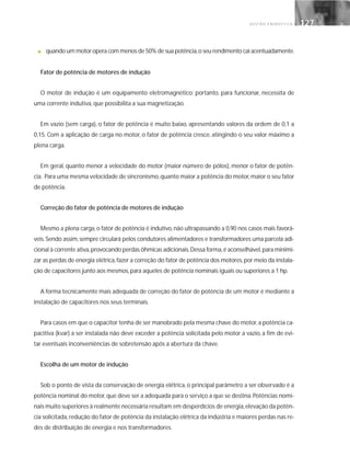 G E S T Ã O E N E R G É T I C A 127127
■ quando um motor opera com menos de 50% de sua potência,o seu rendimento cai acentuadamente.
Fator de potência de motores de indução
O motor de indução é um equipamento eletromagnético; portanto, para funcionar, necessita de
uma corrente indutiva, que possibilita a sua magnetização.
Em vazio (sem carga), o fator de potência é muito baixo, apresentando valores da ordem de 0,1 a
0,15. Com a aplicação de carga no motor, o fator de potência cresce, atingindo o seu valor máximo a
plena carga.
Em geral, quanto menor a velocidade do motor (maior número de pólos), menor o fator de potên-
cia. Para uma mesma velocidade de sincronismo,quanto maior a potência do motor,maior o seu fator
de potência.
Correção do fator de potência de motores de indução
Mesmo a plena carga,o fator de potência é indutivo,não ultrapassando a 0,90 nos casos mais favorá-
veis.Sendo assim,sempre circulará pelos condutores alimentadores e transformadores uma parcela adi-
cional à corrente ativa,provocando perdas ôhmicas adicionais.Dessa forma,é aconselhável,para minimi-
zar as perdas de energia elétrica,fazer a correção do fator de potência dos motores,por meio da instala-
ção de capacitores junto aos mesmos,para aqueles de potência nominais iguais ou superiores a 1 hp.
A forma tecnicamente mais adequada de correção do fator de potência de um motor é mediante a
instalação de capacitores nos seus terminais.
Para casos em que o capacitor tenha de ser manobrado pela mesma chave do motor,a potência ca-
pacitiva (kvar) a ser instalada não deve exceder a potência solicitada pelo motor a vazio, a fim de evi-
tar eventuais inconveniências de sobretensão após a abertura da chave.
Escolha de um motor de indução
Sob o ponto de vista da conservação de energia elétrica, o principal parâmetro a ser observado é a
potência nominal do motor,que deve ser a adequada para o serviço a que se destina.Potências nomi-
nais muito superiores à realmente necessária resultam em desperdícios de energia,elevação da potên-
cia solicitada,redução do fator de potência da instalação elétrica da indústria e maiores perdas nas re-
des de distribuição de energia e nos transformadores.
 