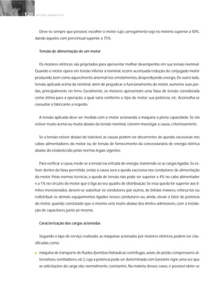 G E S T Ã O E N E R G É T I C A128128
Deve-se, sempre que possível, escolher o motor cujo carregamento seja no mínimo superior a 50%,
dando àqueles com percentual superior a 75%.
Tensão de alimentação de um motor
Os motores elétricos são projetados para apresentar melhor desempenho em sua tensão nominal.
Quando o motor opera em tensão inferior à nominal, ocorre acentuada redução do conjugado motor
produzido,bem como aquecimento anormal nos enrolamentos,desperdiçando energia.De outro lado,
tensão aplicada acima da nominal, além de prejudicar o funcionamento do motor, aumenta suas per-
das, principalmente no ferro. Geralmente, os motores apresentam uma faixa de tensão considerada
como ótima para a operação, a qual varia conforme o tipo de motor, sua potência, etc. Aconselha-se
consultar o fabricante a respeito.
A tensão aplicada deve ser medida com o motor acionando a máquina a plena capacidade. Se ela
estiver muito acima ou muito abaixo da tensão nominal, convém investigar a causa, criteriosamente.
Se a tensão estiver abaixo da tolerável, as causas podem ser decorrentes de quedas excessivas nos
cabos alimentadores do motor ou de tensão de fornecimento da concessionária de energia elétrica
abaixo do estabelecido pelas normas legais vigentes.
Para verificar a causa,mede-se a tensão na entrada de energia,mantendo-se as cargas ligadas.Se es-
tiver dentro da faixa permitida, então a causa será a queda excessiva nos condutores de alimentação
do motor. Pelas normas técnicas, a queda de tensão não pode ser superior a 4% no cabo alimentador
e a 1% no circuito do motor que o liga ao seu quadro de distribuição.Se essa queda for superior aos li-
mites mencionados, devem-se substituir os condutores por outros, de bitolas maiores, reforçá-los ou
redistribuir os demais equipamentos ligados nesses condutores ou, ainda, elevar o fator de potência
do motor, quando constatado que o mesmo está muito abaixo dos limites admissíveis, com a instala-
ção de capacitores junto ao mesmo.
Caracterização das cargas acionadas
Segundo o tipo de serviço realizado, as máquinas acionadas por motores elétricos podem ser clas-
sificadas como:
■ máquina de transporte de fluídos (bombas hidráulicas centrífugas,axiais,de pistão,compressores al-
ternativos,ventiladores,etc.),cuja a potência pode ser determinada com bastante rigor,uma vez que
as solicitações da carga são, normalmente, constantes. Na maioria desses casos, é possível obter-se
 