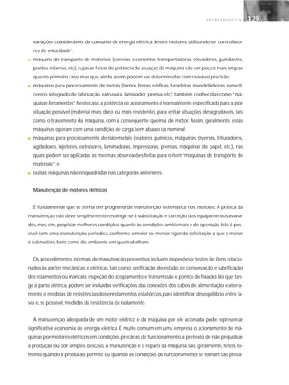 G E S T Ã O E N E R G É T I C A 129129
variações consideráveis do consumo de energia elétrica desses motores, utilizando-se “controlado-
res de velocidade”;
■ máquina de transporte de materiais (correias e correntes transportadoras, elevadores, guindastes,
pontes rolantes,etc),cujas as faixas de potência de atuação da máquina são um pouco mais amplas
que no primeiro caso, mas que, ainda assim, podem ser determinadas com razoável precisão;
■ máquinas para processamento de metais (tornos,frezas,retíficas,furadeiras,mandriladeiras,esmeril,
centro integrado de fabricação, extrusora, laminador, prensa, etc), também conhecidas como “má-
quinas ferramentas”. Neste caso,a potência de acionamento é normalmente especificada para a pior
situação possível (material mais duro ou mais resistente), para evitar situações desagradáveis, tais
como o travamento da máquina, com a conseqüente queima do motor. Assim, geralmente, estas
máquinas operam com uma condição de carga bem abaixo da nominal;
■ máquinas para processamento de não-metais (reatores químicos, máquinas diversas, trituradores,
agitadores, injetores, extrusores, laminadoras, impressoras, prensas, máquinas de papel, etc.), nas
quais podem ser aplicadas as mesmas observações feitas para o item “máquinas de transporte de
materiais”; e
■ outras máquinas não enquadradas nas categorias anteriores.
Manutenção de motores elétricos
É fundamental que se tenha um programa de manutenção sistemática nos motores. A prática da
manutenção não deve simplesmente restringir-se à substituição e correção dos equipamentos avaria-
dos,mas,sim,propiciar melhores condições quanto às condições ambientais e de operação.Isto é pos-
sível com uma manutenção periódica, conforme o maior ou menor rigor da solicitação a que o motor
é submetido, bem como do ambiente em que trabalham.
Os procedimentos normais de manutenção preventiva incluem inspeções e testes de itens relacio-
nados às partes mecânicas e elétricas, tais como: verificação do estado de conservação e lubrificação
dos rolamentos ou mancais; inspeção do acoplamento; e transmissão e pontos de fixação.No que tan-
ge à parte elétrica, podem ser incluídas verificações das conexões dos cabos de alimentação e aterra-
mento,e medidas de resistências dos enrolamentos estatóricos,para identificar desequilíbrio entre fa-
ses e, se possível, medidas da resistência de isolamento.
A manutenção adequada de um motor elétrico e da máquina por ele acionada pode representar
significativa economia de energia elétrica. É muito comum em uma empresa o acionamento de má-
quinas por motores elétricos em condições precárias de funcionamento, a pretexto de não prejudicar
a produção ou por simples descaso. A manutenção e o reparo da máquina são, geralmente, feitos so-
mente quando a produção permite ou quando as condições de funcionamento se tornam tão precá-
 