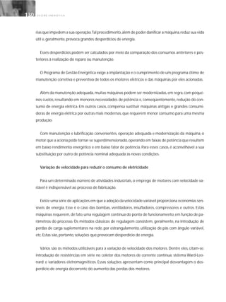 G E S T Ã O E N E R G É T I C A130130
rias que impedem a sua operação.Tal procedimento,além de poder danificar a máquina,reduz sua vida
útil e, geralmente, provoca grandes desperdícios de energia.
Esses desperdícios podem ser calculados por meio da comparação dos consumos anteriores e pos-
teriores à realização do reparo ou manutenção.
O Programa de Gestão Energética exige a implantação e o cumprimento de um programa ótimo de
manutenção corretiva e preventiva de todos os motores elétricos e das máquinas por eles acionadas.
Além da manutenção adequada,muitas máquinas podem ser modernizadas,em regra,com peque-
nos custos, resultando em menores necessidades de potência e, conseqüentemente, redução do con-
sumo de energia elétrica. Em outros casos, compensa sustituir máquinas antigas e grandes consumi-
doras de energia elétrica por outras mais modernas, que requerem menor consumo para uma mesma
produção.
Com manutenção e lubrificação convenientes, operação adequada e modernização da máquina, o
motor que a aciona pode tornar-se superdimensionado,operando em faixas de potência que resultem
em baixo rendimento energético e em baixo fator de potência. Para esses casos, é aconselhável a sua
substituição por outro de potência nominal adequada às novas condições.
Variação de velocidade para reduzir o consumo de eletricidade
Para um determinado número de atividades industriais, o emprego de motores com velocidade va-
riável é indispensável ao processo de fabricação.
Existe uma série de aplicações em que a adoção da velocidade variável proporciona economias sen-
síveis de energia. Esse é o caso das bombas, ventiladores, insufladores, compressores e outros. Estas
máquinas requerem, de fato, uma regulagem contínua do ponto de funcionamento, em função de pa-
râmetros do processo. Os métodos clássicos de regulagem consistem, geralmente, na introdução de
perdas de carga suplementares na rede, por estrangulamento, utilização de pás com ângulo variável,
etc. Estas são, portanto, soluções que provocam desperdício de energia.
Vários são os métodos utilizáveis para a variação de velocidade dos motores. Dentre eles, citam-se:
introdução de resistências em série no coletor dos motores de corrente contínua; sistema Ward-Leo-
nard; e variadores eletromagnéticos. Essas soluções apresentam como principal desvantagem o des-
perdício de energia decorrente do aumento das perdas dos motores.
 