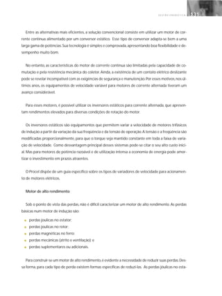 G E S T Ã O E N E R G É T I C A 131131
Entre as alternativas mais eficientes, a solução convencional consiste em utilizar um motor de cor-
rente contínua alimentado por um conversor estático. Esse tipo de conversor adapta-se bem a uma
larga gama de potências.Sua tecnologia é simples e comprovada,apresentando boa flexibilidade e de-
sempenho muito bom.
No entanto, as características do motor de corrente contínua são limitadas pela capacidade de co-
mutação e pela resistência mecânica do coletor. Ainda, a existência de um contato elétrico deslizante
pode se revelar incompatível com as exigências de segurança e manutenção.Por esses motivos,nos úl-
timos anos, os equipamentos de velocidade variável para motores de corrente alternada tiveram um
avanço considerável.
Para esses motores, é possível utilizar os inversores estáticos para corrente alternada, que apresen-
tam rendimentos elevados para diversas condições de rotação do motor.
Os inversores estáticos são equipamentos que permitem variar a velocidade de motores trifásicos
de indução a partir da variação da sua freqüência e da tensão de operação.A tensão e a freqüência são
modificadas proporcionalmente, para que o torque seja mantido constante em toda a faixa de varia-
ção de velocidade. Como desvantagem principal desses sistemas pode-se citar o seu alto custo inici-
al. Mas para motores de potência razoável e de utilização intensa a economia de energia pode amor-
tizar o investimento em prazos atraentes.
O Procel dispõe de um guia específico sobre os tipos de variadores de velocidade para acionamen-
to de motores elétricos.
Motor de alto rendimento
Sob o ponto de vista das perdas, não é difícil caracterizar um motor de alto rendimento. As perdas
básicas num motor de indução são:
■ perdas joulicas no estator;
■ perdas joulicas no rotor;
■ perdas magnéticas no ferro;
■ perdas mecânicas (atrito e ventilação); e
■ perdas suplementares ou adicionais.
Para construir-se um motor de alto rendimento,é evidente a necessidade de reduzir suas perdas.Des-
sa forma, para cada tipo de perda existem formas específicas de reduzi-las. As perdas jóulicas no esta-
 
