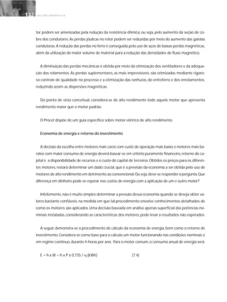 G E S T Ã O E N E R G É T I C A132132
tor podem ser amenizadas pela redução da resistência ôhmica, ou seja, pelo aumento da seção de co-
bre dos condutores.As perdas jóulicas no rotor podem ser reduzidas por meio do aumento das gaiolas
condutoras.A redução das perdas no ferro é conseguida pelo uso de aços de baixas perdas magnéticas,
além da utilização de maior volume de material para a redução das densidades de fluxo magnético.
A diminuição das perdas mecânicas é obtida por meio da otimização dos ventiladores e da adequa-
ção dos rolamentos. As perdas suplementares, as mais imprevisíveis, são otimizadas mediante rigoro-
so controle de qualidade no processo e a otimização das ranhuras, do entreferro e dos enrolamentos,
reduzindo assim as dispersões magnéticas.
Do ponto de vista conceitual, considera-se de alto rendimento todo aquele motor que apresenta
rendimento maior que o motor padrão.
O Procel dispõe de um guia específico sobre motor elétrico de alto rendimento.
Economia de energia e retorno do investimento
A decisão da escolha entre motores mais caros com custo de operação mais baixo e motores mais ba-
ratos com maior consumo de energia deverá basear-se em critério puramente financeiro,retorno do ca-
pital e a disponibilidade de recursos e o custo do capital de terceiros.Obtidos os preços para os diferen-
tes motores, restará determinar um dado crucial, que é a previsão da economia a ser obtida pelo uso de
motores de alto rendimento em detrimento ao convencional.Ou seja,deve-se responder à pergunta:Que
diferença em dinheiro pode-se esperar nos custos de energia com a aplicação de um e outro motor?
Infelizmente,não é muito simples determinar a pressão dessa economia quando se deseja obter va-
lores bastante confiáveis, na medida em que tal procedimento envolve conhecimentos detalhados de
como os motores são aplicados.Uma decisão baseada em análise apenas superficial das potências no-
minais instaladas,considerando as características dos motores,pode levar a resultados não esperados.
A seguir, demonstra-se o procedimento de cálculo da economia de energia, bem como o retorno de
investimento.Considera-se como base para o cálculo um motor funcionando nas condições nominais e
em regime contínuo,durante h horas por ano. Para o motor comum,o consumo anual de energia será:
E = h x W = h x P x 0,735 / ␩ (kWh) (7.4)
 