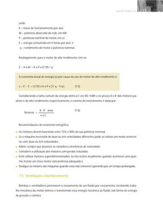 G E S T Ã O E N E R G É T I C A 133133
onde:
h = horas de funcionamento por ano;
W = potência absorvida da rede, em kW;
P = potência nominal do motor, em cv;
E = energia consumida em h horas por ano.; e
␩ = rendimento do motor à potência nominal.
Analogamente, para o motor de alto rendimento, tem-se:
E’= h x W’= h x P x 0,735 / ␩’
A economia anual de energia (e) por causa do uso do motor de alto rendimento é:
e = E’- E = 0,735 x h x P x (1/ ␩ - 1/␩’) (7.5)
Considerando a tarifa comum da energia elétrica C em R$ / kWh e os preços K e K’dos motores pa-
drões e de alto rendimento, respectivamente, o retorno do investimento é dado por:
K - K’ anos (7.6)
e x C
Recomendações de economia energética:
■ Os motores devem funcionar entre 75% e 90% de sua potência nominal.
■ Se a máquina necessitar de duas ou três velocidades diferentes,pode-se utilizar um motor assíncro-
no com duas ou três velocidades.
■ Adote, sempre que possível, os variadores eletrônicos de velocidade.
■ Considere a utilização dos motores com perdas reduzidas.
■ Evite utilizar motores superdimensionados.Se isto ocorre atualmente,quando acontecer uma quei-
ma, instale um novo motor com potência adequada e
■ Desligue os motores das máquinas quando estas não estiverem operando por um tempo prolongado.
7.5 Ventilação e bombeamento
Bombas e ventiladores promovem o escoamento de um fluido por escoamento, recebendo traba-
lho mecânico do motor elétrico e transferindo essa energia mecânica ao fluido, sob forma de energia
de pressão e cinética.
Retorno =
 