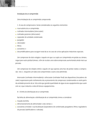 G E S T Ã O E N E R G É T I C A136136
Instalação de ar comprimido
Uma instalação de ar comprimido compreende:
I - A casa de compressores. Serão considerados os seguintes elementos:
■ reservatório de ar comprimido;
■ resfriador intermediário (intercooler);
■ resfriador posterior (aftercooler);
■ separador de umidade condensada;
■ purgador;
■ silenciador;
■ filtros;
■ acessórios; e
■ desumidificadores para secagem total do ar, no caso de certas aplicações industriais especiais.
Um compressor de dois estágios é aquele em que o ar, após ser comprimido em pistão ou câmara,
segue para outro pistão/câmara, a fim de receber uma sobrecompressão,aumentando ainda mais sua
pressão.
Um compressor de simples efeito é aquele em que apenas uma face do pistão realiza a compres-
são; isto é, enquanto um lado está comprimindo o outro está admitindo.
Intercooler (resfriador intermediário) e aftercooler (resfriador final) são dispositivos (trocadores de
calor) responsáveis pelo resfriamento do ar proveniente do compressor, condensando-se assim parte
da umidade presente do ar. Isto evita que grande quantidade de água vá aos equipamentos que usam
este ar, o que reduziria a vida útil desses equipamentos.
II – A linha de distribuição de ar comprimido
Na linha de alimentação e distribuição de ar comprimido, temos a considerar:
■ traçado da linha;
■ dimensionamento do alimentador e dos ramais; e
■ acessórios a instalar e sua localização (separadores de condensado, purgadores, filtros, reguladores
de pressão, lubrificadores e válvulas).
 