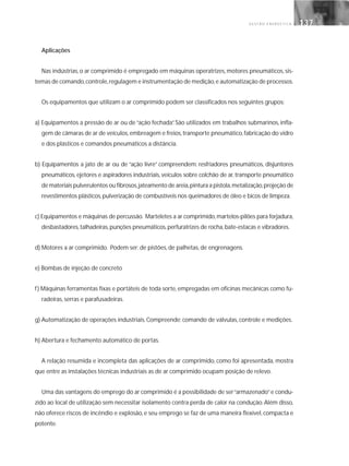 G E S T Ã O E N E R G É T I C A 137137
Aplicações
Nas indústrias, o ar comprimido é empregado em máquinas operatrizes, motores pneumáticos, sis-
temas de comando,controle,regulagem e instrumentação de medição,e automatização de processos.
Os equipamentos que utilizam o ar comprimido podem ser classificados nos seguintes grupos:
a) Equipamentos a pressão de ar ou de “ação fechada”. São utilizados em trabalhos submarinos, infla-
gem de câmaras de ar de veículos,embreagem e freios,transporte pneumático,fabricação do vidro
e dos plásticos e comandos pneumáticos a distância.
b) Equipamentos a jato de ar ou de “ação livre” compreendem: resfriadores pneumáticos, disjuntores
pneumáticos, ejetores e aspiradores industriais, veículos sobre colchão de ar, transporte pneumático
de materiais pulverulentos ou fibrosos,jateamento de areia,pintura a pistola,metalização,projeção de
revestimentos plásticos,pulverização de combustíveis nos queimadores de óleo e bicos de limpeza.
c) Equipamentos e máquinas de percussão. Marteletes a ar comprimido,martelos-pilões para forjadura,
desbastadores,talhadeiras,punções pneumáticos,perfuratrizes de rocha,bate-estacas e vibradores.
d) Motores a ar comprimido. Podem ser: de pistões, de palhetas, de engrenagens.
e) Bombas de injeção de concreto
f) Máquinas ferramentas fixas e portáteis de toda sorte, empregadas em oficinas mecânicas como fu-
radeiras, serras e parafusadeiras.
g) Automatização de operações industriais. Compreende: comando de válvulas, controle e medições.
h) Abertura e fechamento automático de portas.
A relação resumida e incompleta das aplicações de ar comprimido, como foi apresentada, mostra
que entre as instalações técnicas industriais as de ar comprimido ocupam posição de relevo.
Uma das vantagens do emprego do ar comprimido é a possibilidade de ser“armazenado”e condu-
zido ao local de utilização sem necessitar isolamento contra perda de calor na condução. Além disso,
não oferece riscos de incêndio e explosão, e seu emprego se faz de uma maneira flexível, compacta e
potente.
 