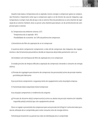 G E S T Ã O E N E R G É T I C A 139139
Quanto mais baixa a temperatura do ar aspirado, menos energia o compressor gasta na compres-
são. Portanto, é importante evitar que o compressor aspire o ar do interior da casa de máquinas, cuja
temperatura é sempre mais alta do que a do ar externo.Para tal, providencia-se uma chaminé de aspi-
ração do ar externo.Também, deve-se prever uma chaminé para lançar o ar de arrefecimento do com-
pressor para o exterior.
Ex.Temperatura do ambiente externo: 32°C
Temperatura do ar aspirado : 40°C
Possibilidade de economia : de 3,8% da potência do compressor.
c) Inexistência de filtro de aspiração de ar no compressor
A ausência deste componente compromete a vida útil do compressor, das máquinas, dos equipa-
mentos e das ferramentas pneumáticas, devido às impurezas absorvidas juntamente com o ar.
d) Condição ruim da limpeza do filtro de aspiração de ar no compressor
O estado precário de limpeza dificulta a aspiração do compressor, elevando o consumo de energia
elétrica.
e) Pressão de regulagem para desarme do compressor (no pressostato) acima da pressão máxima
permitida pelo fabricante.
Essa ocorrência compromete a segurança tanto do equipamento como da própria empresa.
f) Transmissão do(s) conjunto(s) motor/compressor
Essa situação compromete o rendimento do conjunto.
g) Pressão de desarme do(s) compressor(es) acima ou abaixo da pressão máxima de trabalho
requerida pelo(s) setor(es) que este equipamento atende
Deve-se regular o pressostato do compressor para uma pressão de 0,8 kg/cm2
acima da maior pres-
são de utilização do ar comprimido, para evitar consumo extra de energia elétrica.
h) Inclinação inexistente ou parcial nas redes de distribuição de ar comprimido
 