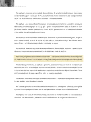 G E S T Ã O E N E R G É T I C A14
No capítulo 3, mostra-se a necessidade da constituição de uma Comissão Interna de Conservação
de Energia (CICE) para a execução do PGE, cujos membros ficarão responsáveis por sua operacionali-
zação. São esclarecidas sua constituição, atividades e responsabilidades.
No capítulo 4, são apresentadas técnicas de comunicação, extremamente necessárias para que o
PGE não fique restrito ao grupo da CICE,já que a gestão energética envolve todos os usuários de ener-
gia da instalação. A comunicação é um dos pilares do PGE, juntamente com o conhecimento técnico
sobre análise energética e índices de controle.
No capítulo 5,são apresentadas as informações necessárias ao gerenciamento energético,no que se
refere a seus aspectos técnicos, às formas de contratação e medição de energia, aos custos e fatores
que a afetam e às indicações para reduzir e monitorizar os custos.
No capítulo 6, aborda-se a questão do acompanhamento dos resultados,mediante a geração de ín-
dices de controle mensais, sua visualização e divulgação por meio de gráficos.
As orientações práticas apresentadas nos capítulos 5 e 6 constituem informações muito importan-
tes para os usuários deste Guia encarregados da gestão energética em suas empresas ou instituições.
Finalizando a parte técnica, o capítulo 7 apresenta, para os diversos usos finais de energia, um pe-
queno resumo sobre as tecnologias envolvidas e os aspectos a serem observados na redução do con-
sumo de energia. Não se pretende aqui exaurir o assunto,pois não é este o objetivo deste Guia.O Pro-
cel/Eletrobrás dispõe de guias específicos sobre os assuntos abordados.
Os capítulos 8 e 9 oferecem, respectivamente, dicas de links e referências bibliográficas para aque-
les que queiram se aprofundar no assunto.
No Anexo I, apresenta-se um texto sobre consumidores livres para aqueles leitores que desejarem
conhecer esse novo agente do mercado de energia elétrica e as regras a que estão submetidos.
Acompanha este Guia um CD com arquivos que auxiliarão os membros da CICE na execução de suas
atividades. São documentos e planilhas usados ou mencionados ao longo do texto deste Guia.
 