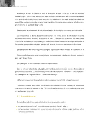 G E S T Ã O E N E R G É T I C A140140
A inclinação da linha no sentido do fluxo de ar deve ser de 0,5% a 1,0% (5 a 10 mm por metro de
tubulação), para evitar que o condensado fique retido em trechos entre dois pontos de drenagem,
com possibilidade de ser arrastado pelo ar em grandes quantidades.Isto pode provocar a redução da
vida útil dos equipamentos e das ferramentas pneumáticas,levando a vazamentos nas válvulas e com-
prometimento da qualidade do produto.
i) Inexistência ou insuficiência de purgadores (pontos de drenagem) na rede de ar comprimido
Devem-se instalar os drenos de condensado sempre nos pontos baixos da tubulação, bem como
nos locais onde houver mudança de elevação da linha. O condensado acumulado nas linhas causa
corrosão no sistema de ar comprimido, gera vazamento nas válvulas e danifica os equipamentos e as
ferramentas pneumáticas, reduzindo sua vida útil, além de elevar o consumo de energia elétrica.
j) Estado precário das conexões,junções e engates rápidos com índices elevados de vazamento de ar
Devem-se eliminar estes vazamentos, já que o compressor está trabalhando além do necessário
para suprir desperdícios.
l) Traçado geral da instalação não definido adequadamente
Deve-se adequar o trajeto das tubulações, eliminando os trechos sinuosos (excesso de curvas) e os
percursos desnecessários.Quanto menor o percurso da tubulação,mais econômica é a instalação,me-
nor será a perda de carga e maior será a economia de energia.
m) Ramais secundários não acoplados à rede mestra de ar comprimido pela parte superior
Devem-se acoplá-las desta forma: utilizando-se de cotovelos contínuos com raio de pelo menos
duas vezes o diâmetro da linha de serviço.Este procedimento elimina o risco de condensação de água
em qualquer parte da rede.
7.7 Ar condicionado
O ar condicionado é necessário, principalmente, pelas seguintes razões:
■ compensa o ganho de calor em ambientes, proveniente do calor solar; e
■ compensa o ganho de calor em ambientes, proveniente da luz elétrica, em particular, ou outras
fontes de calor interno.
 