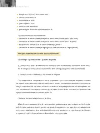 G E S T Ã O E N E R G É T I C A142142
■ temperatura do ar no termômetro seco;
■ umidade relativa do ar;
■ movimentação do ar;
■ grau de pureza do ar;
■ nível de ruído admissível;
■ porcentagem ou volume de renovação de ar”.
Tipos de sistemas de ar condicionado:
■ Sistema de ar condicionado de expansão direta com condensação a água (selfs);
■ Sistema de ar condicionado de expansão direta com condensação a ar (splits);
■ Equipamento compacto de ar condicionado tipo janela; e
■ Sistema de ar condicionado (de água gelada) com condensação a água (chillers).
Principais problemas em sistemas de ar condicionado
Sistema tipo expansão direta – aparelho de janela
a) A temperatura média do ambiente está abaixo do valor recomendado, acarretando maior consu-
mo de energia: o termostato do equipamento deve ser regulado para o valor recomendado
b) O evaporador e o condensador necessitam de limpeza
É necessário efetuar a limpeza periódica do evaporador e do condensador,pois a sujeira acumulada
nas superfícies trocadoras de calor reduz a eficiência térmica, resultando em aumento do consumo de
energia. Equipamentos trocadores de calor com acúmulo de sujeira podem ter seu desempenho afe-
tado, resultando em perdas de rendimento global para o sistema de até 70% caso o equipamento não
seja periodicamente limpo durante a sua vida útil.
c) Falta de filtros ou falta de limpeza de filtros
A falta desse componente, além de comprometer a qualidade do ar que circula no ambiente, reduz
a eficiência do equipamento,pois permite o acúmulo de sujeira sobre nas superfícies trocadoras de ca-
lor do evaporador.Por isso,deve ser instalado filtro de ar,de acordo com as especificações do fabrican-
te, e, caso necessário, efetuar a limpeza do ventilador e do evaporador.
 