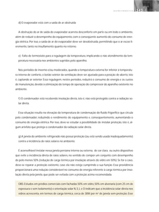 G E S T Ã O E N E R G É T I C A 143143
d) O evaporador está com a saída de ar obstruída
A obstrução do ar de saída do evaporador acarreta desconforto em parte ou em todo o ambiente,
além de reduzir o desempenho do equipamento, com o conseqüente aumento do consumo de ener-
gia elétrica. Por isso, a saída de ar do evaporador deve ser desobstruída, permitindo que o ar escoe li-
vremente, tanto no insuflamento quanto no retorno.
e) Falta de termostato para a regulagem da temperatura, implicando o não atendimento da tem-
peratura necessária nos ambientes supridos pelo aparelho.
Nos períodos de inverno e/ou moderados, quando a temperatura externa for inferior à temperatu
ra interna de conforto, o botão seletor da ventilação deve ser ajustado para a posição de aberto, isto
é, captando ar exterior. Essa regulagem, nestes períodos, reduzirá o consumo de energia e os custos
de manutenção,devido à otimização do tempo de operação do compressor do aparelho existente no
ambiente.
f) O condensador está recebendo insolação direta, isto é, não está protegido contra a radiação so-
lar direta.
Essa situação resulta na elevação da temperatura de condensação do fluido frigorífico que circula
pelo condensador, reduzindo o rendimento do equipamento e, conseqüentemente, aumentando o
consumo de energia elétrica. Por isso, deve-se estudar a possibilidade de instalar proteção, isto é, al-
gum artefato que proteja o condensador da radiação solar direta.
g) A janela do ambiente refrigerado não possui proteção (ou está sendo usada inadequadamente)
contra a incidência de raios solares no ambiente.
É aconselhável instalar nessa janela persiana interna ou externa, de cor clara, ou outro dispositivo
que evite a incidência direta de raios solares, no sentido de compor um conjunto com desempenho
de pelo menos 50% (redução de carga térmica por insolação através do vidro em 50%). Se for o caso,
deve-se reparar a proteção existente, caso ela não esteja cumprindo a sua função. Essa providência
proporcionará uma redução considerável no consumo de energia referente à carga térmica por inso-
lação direta pela janela, que pode ser evitada com a proteção acima recomendada.
OBS:Estudos em prédios comerciais com fachadas 50% em vidro,50% em alvenaria (com 25 cm de
espessura e sem isolamento) e orientação solar N,S,L e O indicam que a incidência solar direta nos
vidros acrescenta, em termos de carga térmica, cerca de 38W por m2
de janela sem proteção. Esse
 