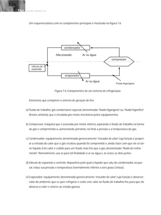 G E S T Ã O E N E R G É T I C A146146
Um esquema básico com os componentes principais é mostrado na figura 7.6.
Figura 7.6: Componentes de um sistema de refrigeração
Elementos que compõem o sistema de geração de frio:
a) Fluido de trabalho: gás condensável especial, denominado“fluido frigorígeno”ou“fluido frigorífico”
(freons, amônia), que é circulado por meios mecânicos pelos equipamentos.
b) Compressor: máquina que é acionada por motor elétrico, aspirando o fluido de trabalho na forma
de gás e comprimindo-o, aumentando, portanto, no final, a pressão e a temperatura do gás.
c) Condensador: equipamento, denominado genericamente“trocador de calor”, cuja função é propici-
ar a retirada do calor que o gás recebeu quando foi comprimido e, ainda, fazer com que ele se tor-
ne líquido. Este calor é cedido para um fluido mais frio que o gás, denominado“fluido de resfria-
mento”. Normalmente, usa-se para tal finalidade o ar ou água e, às vezes, os dois juntos.
d) Válvula de expansão e controle: dispositivo pelo qual o líquido que saiu do condensador, ao pas-
sar, reduz sua pressão e temperatura (normalmente inferior a zero graus Celsius).
e) Evaporador: equipamento, denominado genericamente“trocador de calor”, cuja função é absorver
calor do ambiente que se quer refrigerar e ceder este calor ao fluido de trabalho frio, para que ele
absorva o calor e retorne ao estado gasoso.
 