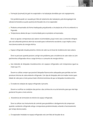 G E S T Ã O E N E R G É T I C A 149149
■ Formação (acúmulo) de gelo no evaporador e na tubulação atendidos por este equipamento.
Este problema pode ser causado por falta de isolamento das tubulações, pela desregulagem da
válvula termostática ou pela ausência de forçador de ar no evaporador.
■ Produtos armazenados de forma inadequada, prejudicando a circulação de ar frio no ambiente re-
frigerado.
■ Temperaturas abaixo do que é recomendado para os produtos armazenados.
Deve-se ajustar a temperatura aos valores recomendados, já que neste caso a central de refrigera-
ção está utilizando potência além da necessária para resfriamento excedente, o que implica consu-
mos desnecessários de energia elétrica.
■ Espaço refrigerado situado próximo a fontes de calor ou em local de incidência de raios solares.
Deve-se procurar, quando possível, corrigir este problema, pois a incidência de calor sobre os com-
partimentos refrigerados eleva a carga térmica e o consumo de energia elétrica.
■ Uso indevido de lâmpadas incandescentes em espaços refrigerados com temperatura igual ou
maior que 5°C.
Devem-se utilizar, sempre que possível, lâmpadas fluorescentes adequadas para partidas nas tem-
peraturas internas de cada ambiente refrigerado. Este tipo de lâmpada, além de irradiar menor quan-
tidade de calor para o meio, possui maior eficiência luminosa do que as lâmpadas incandescentes.
■ O estado de vedação do espaço refrigerado é precário.
Devem-se verificar as condições das portas e das cortinas de ar ou de borracha, para que não haja
perda de frio para o meio externo.
■ Inexistência de termostato no interior de espaço refrigerado.
Deve-se utilizar esse instrumento de controle para possibilitar o desligamento do compressor
quando o ambiente refrigerado atinge a temperatura predeterminada, evitando o funcionamento
por tempo desnecessário.
■ O evaporador instalado no espaço refrigerado está com falta de forçador de ar.
 