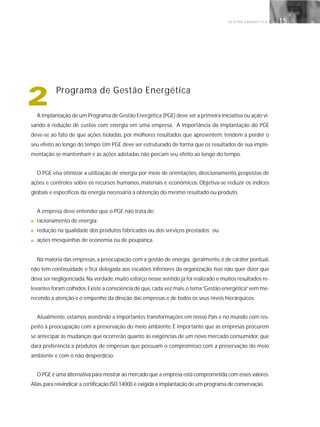 G E S T Ã O E N E R G É T I C A 15
A implantação de um Programa de Gestão Energética (PGE) deve ser a primeira iniciativa ou ação vi-
sando à redução de custos com energia em uma empresa. A importância da implantação do PGE
deve-se ao fato de que ações isoladas, por melhores resultados que apresentem, tendem a perder o
seu efeito ao longo do tempo.Um PGE deve ser estruturado de forma que os resultados de sua imple-
mentação se mantenham e as ações adotadas não percam seu efeito ao longo do tempo.
O PGE visa otimizar a utilização de energia por meio de orientações, direcionamento, propostas de
ações e controles sobre os recursos humanos, materiais e econômicos. Objetiva-se reduzir os índices
globais e específicos da energia necessária à obtenção do mesmo resultado ou produto.
A empresa deve entender que o PGE não trata de:
■ racionamento de energia;
■ redução na qualidade dos produtos fabricados ou dos serviços prestados; ou
■ ações mesquinhas de economia ou de poupança.
Na maioria das empresas,a preocupação com a gestão de energia, geralmente,é de caráter pontual,
não tem continuidade e fica delegada aos escalões inferiores da organização. Isso não quer dizer que
deva ser negligenciada.Na verdade,muito esforço nesse sentido já foi realizado e muitos resultados re-
levantes foram colhidos.Existe a consciência de que,cada vez mais,o tema“Gestão energética”vem me-
recendo a atenção e o empenho da direção das empresas e de todos os seus níveis hierárquicos.
Atualmente, estamos assistindo a importantes transformações em nosso País e no mundo com res-
peito à preocupação com a preservação do meio ambiente. É importante que as empresas procurem
se antecipar às mudanças que ocorrerão quanto às exigências de um novo mercado consumidor, que
dará preferência a produtos de empresas que possuam o compromisso com a preservação do meio
ambiente e com o não desperdício.
O PGE é uma alternativa para mostrar ao mercado que a empresa está comprometida com esses valores.
Aliás,para reivindicar a certificação ISO 14000 é exigida a implantação de um programa de conservação.
2 Programa de Gestão Energética
 