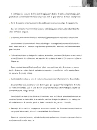 G E S T Ã O E N E R G É T I C A 151151
A ausência desse acessório de linha permite a passagem do óleo do cárter para a instalação, com-
prometendo a eficiência do sistema de refrigeração, além de gerar alto risco de fundir o compressor.
■ Perda de carga no condensador acima dos padrões aceitáveis para este tipo de equipamento.
Esse fato tem como inconveniente a queda da vazão da água de condensação, reduzindo a efici-
ência térmica do conjunto.
■ Ausência ou mau funcionamento de manômetro(s) na entrada e/ou na saída do condensador.
Deve-se instalar esse instrumento em seu sistema, para obter a pressão diferencial do condensa-
dor, a fim de verificar se a perda de carga desse equipamento está dentro dos valores determinados
pelo fabricante.
■ Sistema de resfriamento da água de condensação sem intertravamento (desligamento automático)
entre a(s) torre(s) de resfriamento, a(s) bomba(s) de circulação de água e o(s) compressor(es) de re-
frigeração.
Deve-se estudar a possibilidade de efetuar o intertravamento, que, além de proteger os compo-
nentes do sistema, reduz o risco de quebra de compressores e contribui, em muito, para a redução
do consumo de energia elétrica.
■ Ausência de termostato na torre de resfriamento, para controlar o funcionamento do ventilador.
Deve-se instalar esse acessório na bacia da torre, para que seja possível o desligamento do motor
do ventilador quando a água de saída da torre atingir a temperatura determinada pelo projeto, eco-
nomizando, assim, energia elétrica.
Deve-se lembrar, ainda, que a ausência do termostato, além de provocar o não funcionamento do
sistema nos níveis recomendados, acarreta maior consumo de água de reposição e, por conseqüên-
cia, maior consumo de produtos químicos para o tratamento da água de condensação.
■ Existência de obstrução da passagem de ar atmosférico através das aletas da torre de resfriamento
de água de condensação, reduzindo sua capacidade de resfriamento.
Devem-se executar a limpeza e a desobstrução desse equipamento, evitando o comprometimento
das trocas térmicas entre água e ar.
 