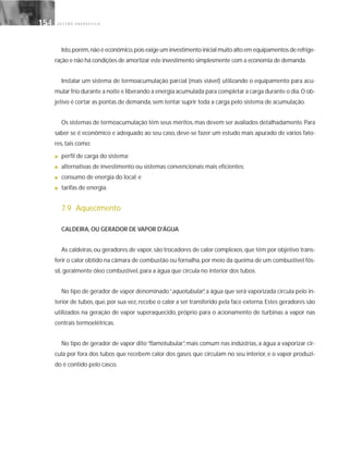 G E S T Ã O E N E R G É T I C A154154
Isto,porém,não é econômico,pois exige um investimento inicial muito alto em equipamentos de refrige-
ração e não há condições de amortizar este investimento simplesmente com a economia de demanda.
Instalar um sistema de termoacumulação parcial (mais viável) utilizando o equipamento para acu-
mular frio durante a noite e liberando a energia acumulada para completar a carga durante o dia.O ob-
jetivo é cortar as pontas de demanda, sem tentar suprir toda a carga pelo sistema de acumulação.
Os sistemas de termoacumulação têm seus méritos,mas devem ser avaliados detalhadamente.Para
saber se é econômico e adequado ao seu caso, deve-se fazer um estudo mais apurado de vários fato-
res, tais como:
■ perfil de carga do sistema;
■ alternativas de investimento ou sistemas convencionais mais eficientes;
■ consumo de energia do local; e
■ tarifas de energia.
7.9 Aquecimento
CALDEIRA, OU GERADOR DE VAPOR D'ÁGUA
As caldeiras, ou geradores de vapor, são trocadores de calor complexos, que têm por objetivo trans-
ferir o calor obtido na câmara de combustão ou fornalha, por meio da queima de um combustível fós-
sil, geralmente óleo combustível, para a água que circula no interior dos tubos.
No tipo de gerador de vapor denominado“aquotubular”, a água que será vaporizada circula pelo in-
terior de tubos, que, por sua vez, recebe o calor a ser transferido pela face externa. Estes geradores são
utilizados na geração de vapor superaquecido, próprio para o acionamento de turbinas a vapor nas
centrais termoelétricas.
No tipo de gerador de vapor dito“flamotubular”, mais comum nas indústrias, a água a vaporizar cir-
cula por fora dos tubos que recebem calor dos gases que circulam no seu interior, e o vapor produzi-
do é contido pelo casco.
 