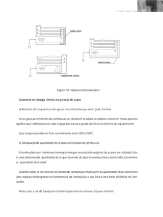 G E S T Ã O E N E R G É T I C A 155155
Figura 7.8: Caldeiras flamotubulares
Economia de energia térmica na geração de vapor
a) Redução da temperatura dos gases de combustão que saem pela chaminé
Se os gases provenientes da combustão, ao deixarem os tubos da caldeira, estiverem muito quentes,
significa que cederam pouco calor à água.Isso causa a queda da eficiência térmica do equipamento.
Essa temperatura deverá ficar normalmente entre 200 a 250°C.
b) Adequação da quantidade de ar para a efetivação da combustão
A combustão é um fenômeno termoquímico que necessita do oxigênio do ar para ser realizado.Exis-
te uma determinada quantidade de ar que depende do tipo de combustível e da fornalha. Denomina-
se“quantidade de ar ideal”.
Quando existe ar em excesso na câmara de combustão, muito além da quantidade ideal, acontecerá
uma redução muito grande na temperatura da combustão, o que leva a uma baixa eficiência de com-
bustão.
Neste caso, a cor da fumaça na chaminé apresenta-se entre o cinza e o marrom.
 